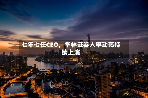 七年七任CEO，华林证券人事动荡持续上演-第2张图片