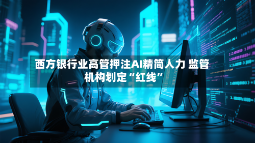 西方银行业高管押注AI精简人力 监管机构划定“红线	”-第2张图片