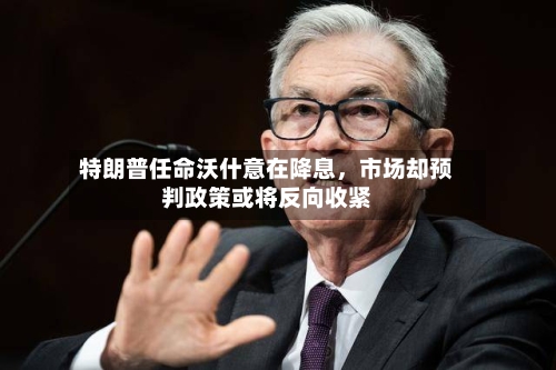 特朗普任命沃什意在降息，市场却预判政策或将反向收紧-第2张图片