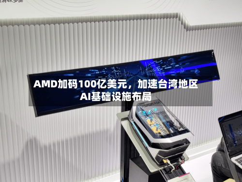 AMD加码100亿美元，加速台湾地区AI基础设施布局-第2张图片