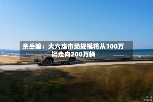 余岳峰:大六座市场规模将从100万辆走向200万辆