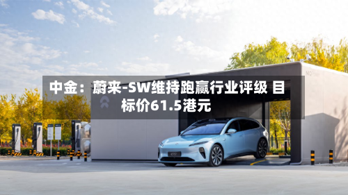 中金：蔚来-SW维持跑赢行业评级 目标价61.5港元-第3张图片