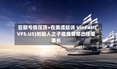 巨额亏损压顶+在美遭起诉 VinFast(VFS.US)创始人之子临危受命出任董事长