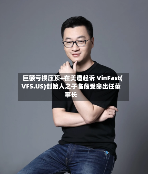 巨额亏损压顶+在美遭起诉 VinFast(VFS.US)创始人之子临危受命出任董事长-第2张图片